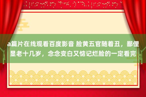 a篇片在线观看百度影音 脸黄五官随着丑，鄙俚显老十几岁，念念变白又惦记烂脸的一定看完