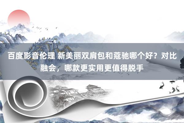 百度影音伦理 新美丽双肩包和蔻驰哪个好？对比融会，哪款更实用更值得脱手