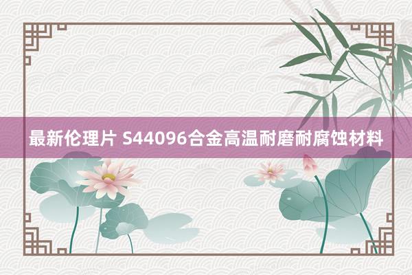 最新伦理片 S44096合金高温耐磨耐腐蚀材料