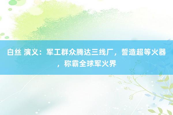 白丝 演义：军工群众腾达三线厂，誓造超等火器，称霸全球军火界