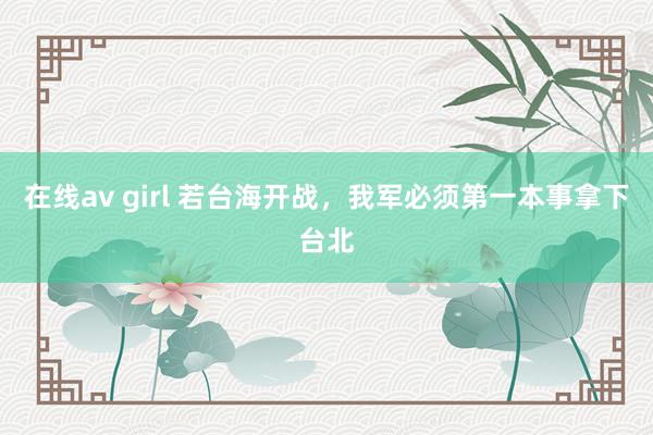 在线av girl 若台海开战，我军必须第一本事拿下台北