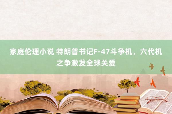 家庭伦理小说 特朗普书记F-47斗争机，六代机之争激发全球关爱