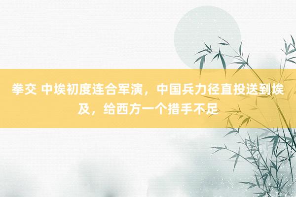 拳交 中埃初度连合军演，中国兵力径直投送到埃及，给西方一个措手不足