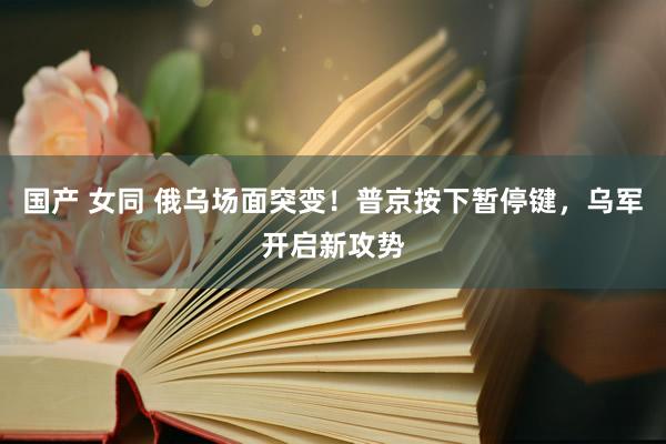 国产 女同 俄乌场面突变！普京按下暂停键，乌军开启新攻势