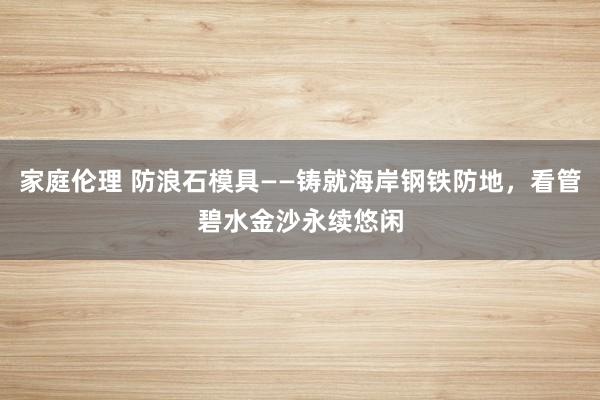 家庭伦理 防浪石模具——铸就海岸钢铁防地，看管碧水金沙永续悠闲
