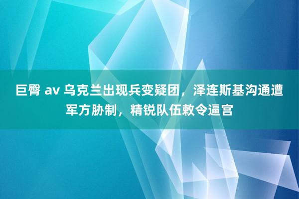 巨臀 av 乌克兰出现兵变疑团，泽连斯基沟通遭军方胁制，精锐队伍敕令逼宫