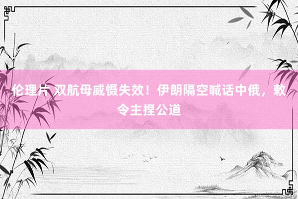 伦理片 双航母威慑失效！伊朗隔空喊话中俄，敕令主捏公道