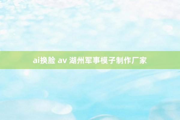 ai换脸 av 湖州军事模子制作厂家