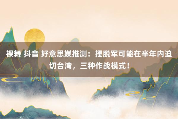 裸舞 抖音 好意思媒推测：摆脱军可能在半年内迫切台湾，三种作战模式！