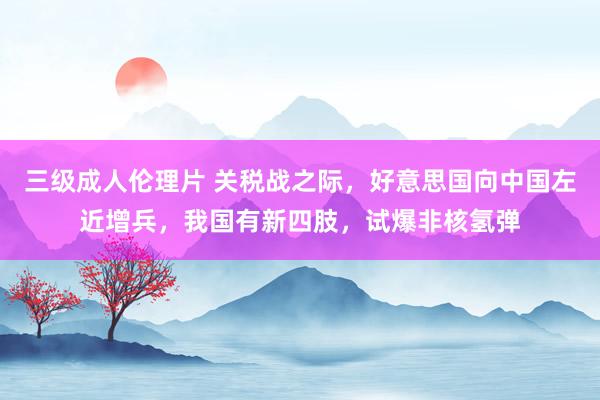 三级成人伦理片 关税战之际，好意思国向中国左近增兵，我国有新四肢，试爆非核氢弹