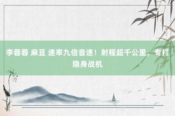 李蓉蓉 麻豆 速率九倍音速！射程超千公里，专打隐身战机