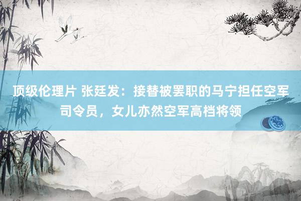 顶级伦理片 张廷发：接替被罢职的马宁担任空军司令员，女儿亦然空军高档将领