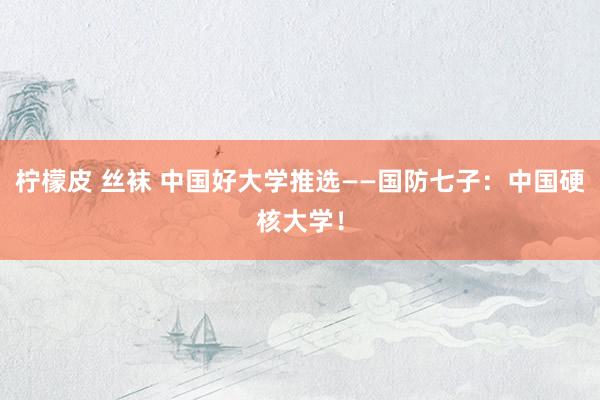 柠檬皮 丝袜 中国好大学推选——国防七子：中国硬核大学！