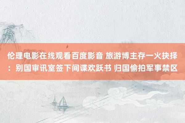 伦理电影在线观看百度影音 旅游博主存一火抉择：别国审讯室签下间谍欢跃书 归国偷拍军事禁区