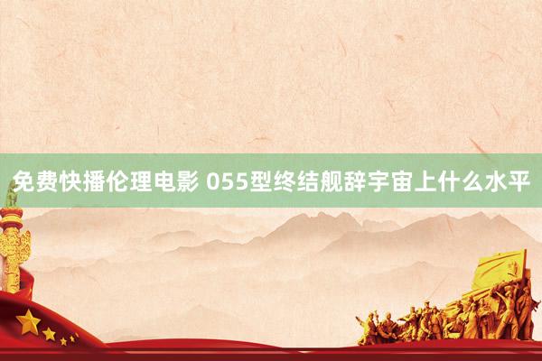 免费快播伦理电影 055型终结舰辞宇宙上什么水平