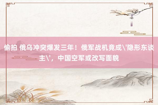 偷拍 俄乌冲突爆发三年！俄军战机竟成'隐形东谈主'，中国空军或改写面貌