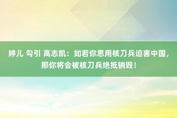 婷儿 勾引 高志凯：如若你思用核刀兵迫害中国，那你将会被核刀兵绝抵销毁！