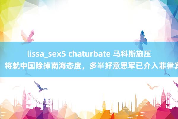 lissa_sex5 chaturbate 马科斯施压，将就中国除掉南海态度，多半好意思军已介入菲律宾