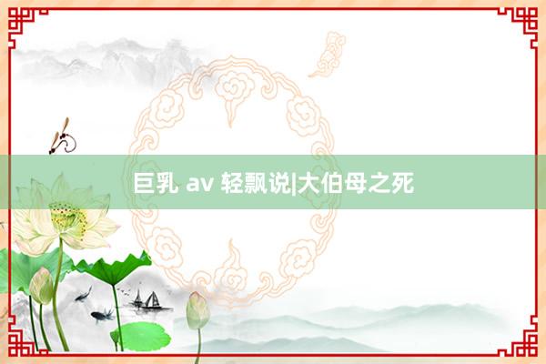 巨乳 av 轻飘说|大伯母之死