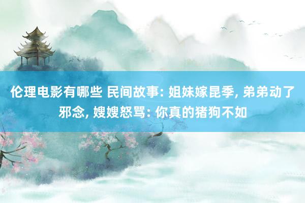 伦理电影有哪些 民间故事: 姐妹嫁昆季, 弟弟动了邪念, 嫂嫂怒骂: 你真的猪狗不如