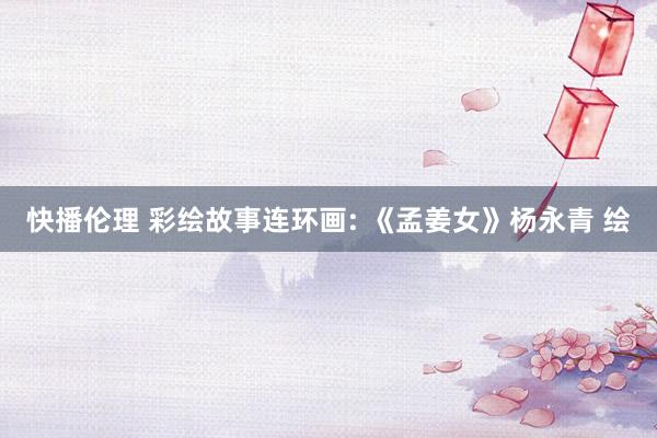 快播伦理 彩绘故事连环画: 《孟姜女》杨永青 绘