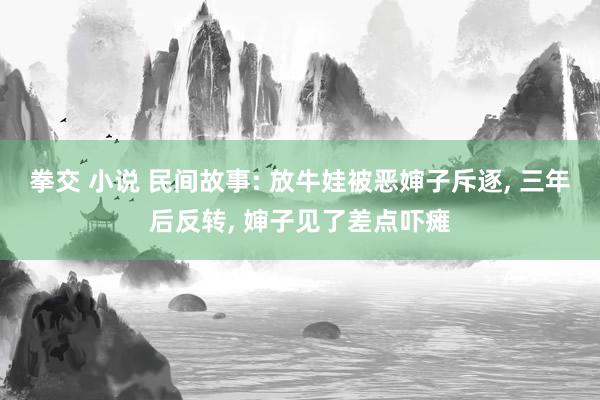 拳交 小说 民间故事: 放牛娃被恶婶子斥逐, 三年后反转, 婶子见了差点吓瘫