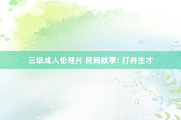 三级成人伦理片 民间故事: 打井生才