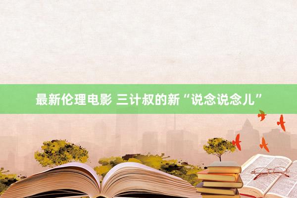 最新伦理电影 三计叔的新“说念说念儿”