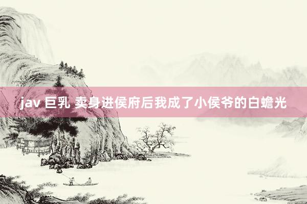 jav 巨乳 卖身进侯府后我成了小侯爷的白蟾光