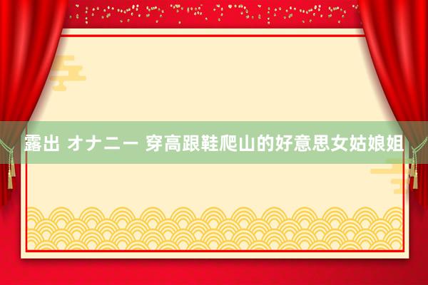 露出 オナニー 穿高跟鞋爬山的好意思女姑娘姐