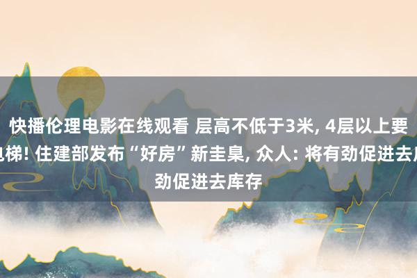 快播伦理电影在线观看 层高不低于3米, 4层以上要设电梯! 住建部发布“好房”新圭臬, 众人: 将有劲促进去库存