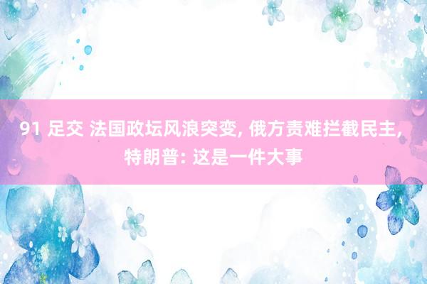 91 足交 法国政坛风浪突变, 俄方责难拦截民主, 特朗普: 这是一件大事