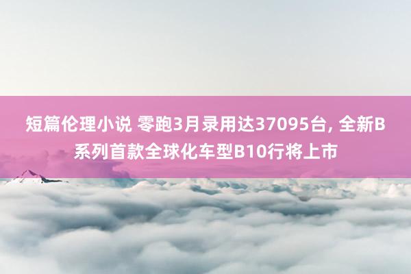 短篇伦理小说 零跑3月录用达37095台, 全新B系列首款全球化车型B10行将上市