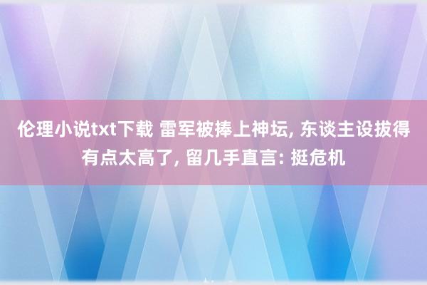 伦理小说txt下载 雷军被捧上神坛, 东谈主设拔得有点太高了, 留几手直言: 挺危机