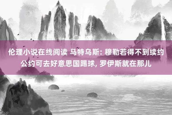 伦理小说在线阅读 马特乌斯: 穆勒若得不到续约公约可去好意思国踢球, 罗伊斯就在那儿