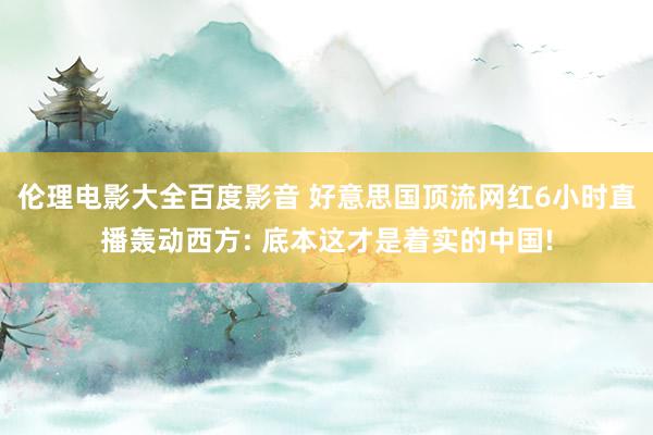 伦理电影大全百度影音 好意思国顶流网红6小时直播轰动西方: 底本这才是着实的中国!