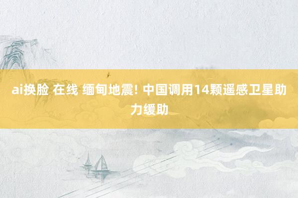 ai换脸 在线 缅甸地震! 中国调用14颗遥感卫星助力缓助