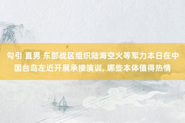 勾引 直男 东部战区组织陆海空火等军力本日在中国台岛左近开展承接演训, 哪些本体值得热情