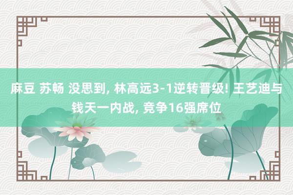 麻豆 苏畅 没思到, 林高远3-1逆转晋级! 王艺迪与钱天一内战, 竞争16强席位