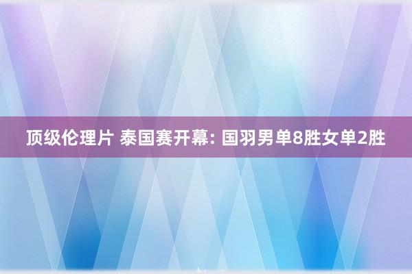 顶级伦理片 泰国赛开幕: 国羽男单8胜女单2胜