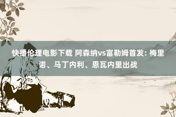快播伦理电影下载 阿森纳vs富勒姆首发: 梅里诺、马丁内利、恩瓦内里出战