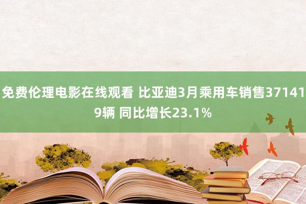 免费伦理电影在线观看 比亚迪3月乘用车销售371419辆 同比增长23.1%