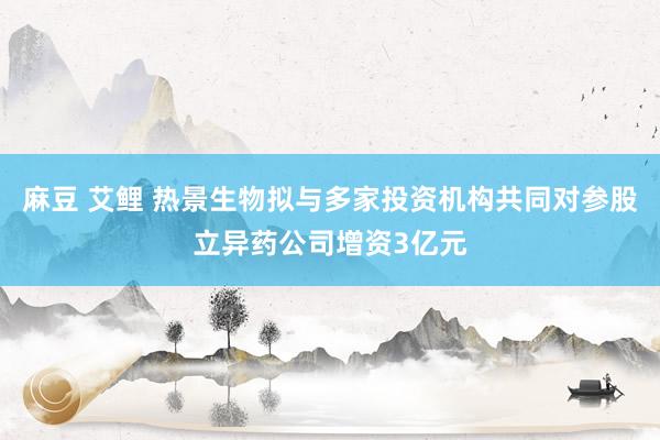 麻豆 艾鲤 热景生物拟与多家投资机构共同对参股立异药公司增资3亿元
