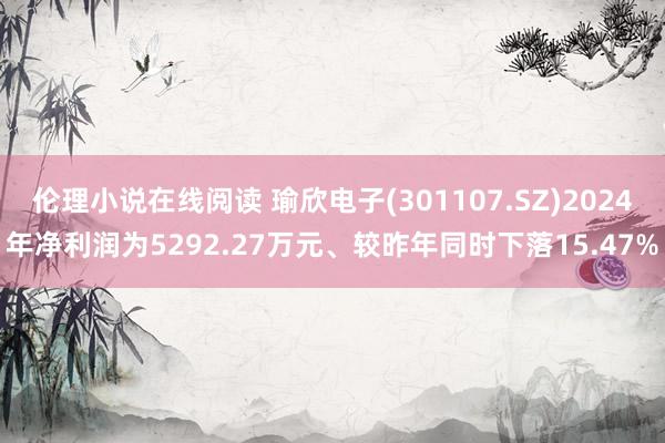 伦理小说在线阅读 瑜欣电子(301107.SZ)2024年净利润为5292.27万元、较昨年同时下落15.47%