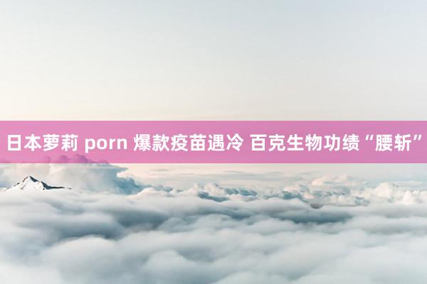 日本萝莉 porn 爆款疫苗遇冷 百克生物功绩“腰斩”