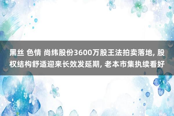 黑丝 色情 尚纬股份3600万股王法拍卖落地, 股权结构舒适迎来长效发延期, 老本市集执续看好
