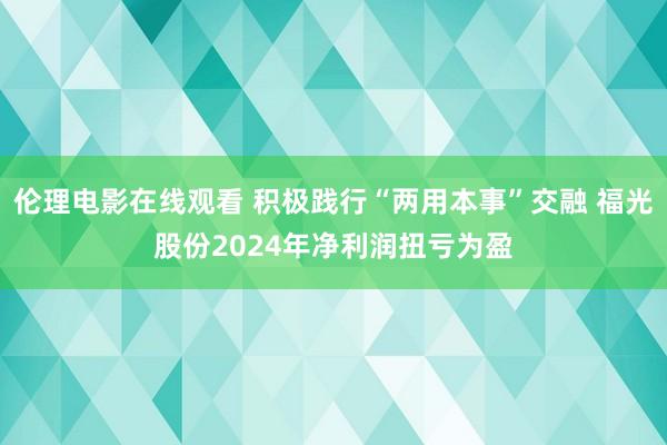 伦理电影在线观看 积极践行“两用本事”交融 福光股份2024年净利润扭亏为盈