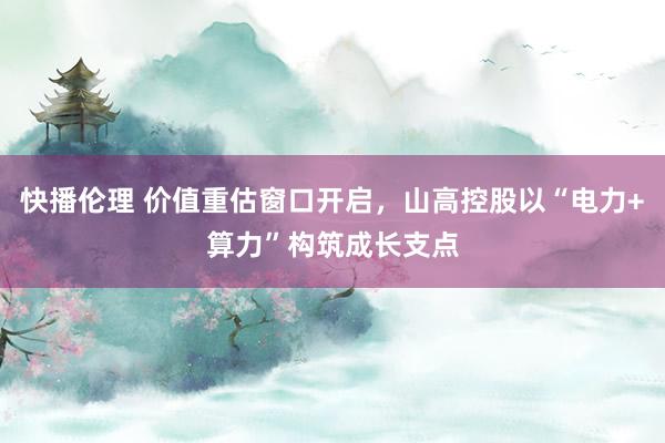 快播伦理 价值重估窗口开启，山高控股以“电力+算力”构筑成长支点
