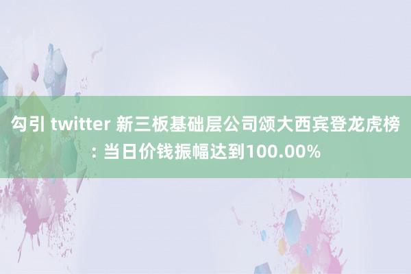 勾引 twitter 新三板基础层公司颂大西宾登龙虎榜: 当日价钱振幅达到100.00%