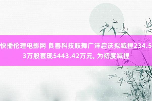 快播伦理电影网 良善科技鼓舞广沣启沃拟减捏234.53万股套现5443.42万元, 为初度减捏